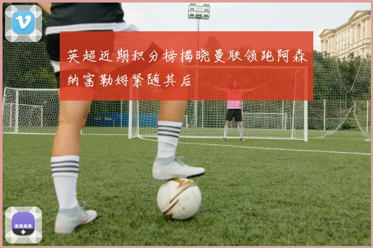 英超近期积分榜揭晓曼联领跑阿森纳富勒姆紧随其后