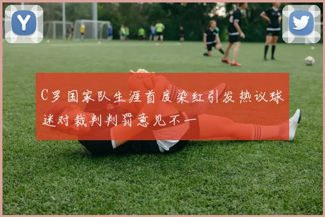 C罗国家队生涯首度染红引发热议球迷对裁判判罚意见不一