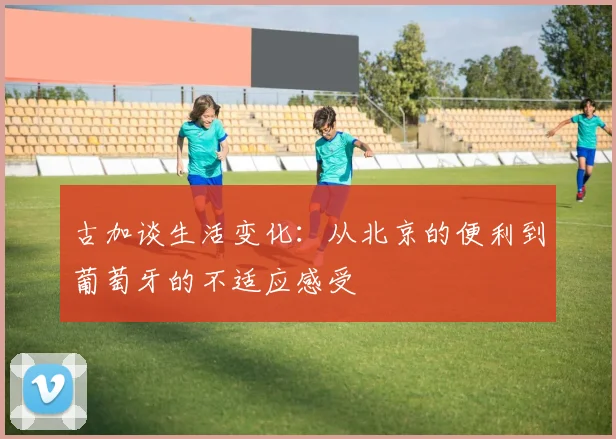 古加谈生活变化：从北京的便利到葡萄牙的不适应感受