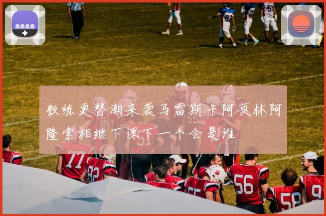 教练更替潮来袭马雷斯卡阿莫林阿隆索相继下课下一个会是谁
