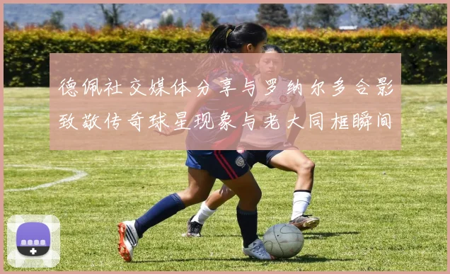 德佩社交媒体分享与罗纳尔多合影致敬传奇球星现象与老大同框瞬间