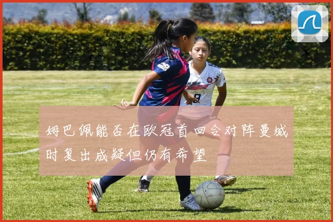 姆巴佩能否在欧冠首回合对阵曼城时复出成疑但仍有希望