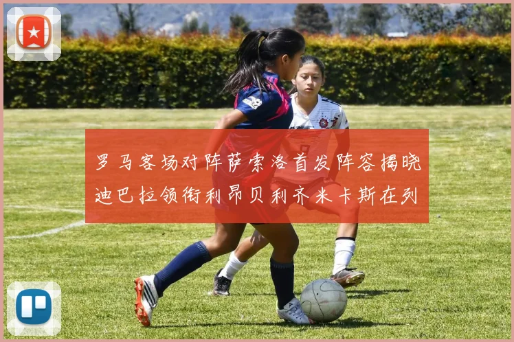 罗马客场对阵萨索洛首发阵容揭晓迪巴拉领衔利昂贝利齐米卡斯在列