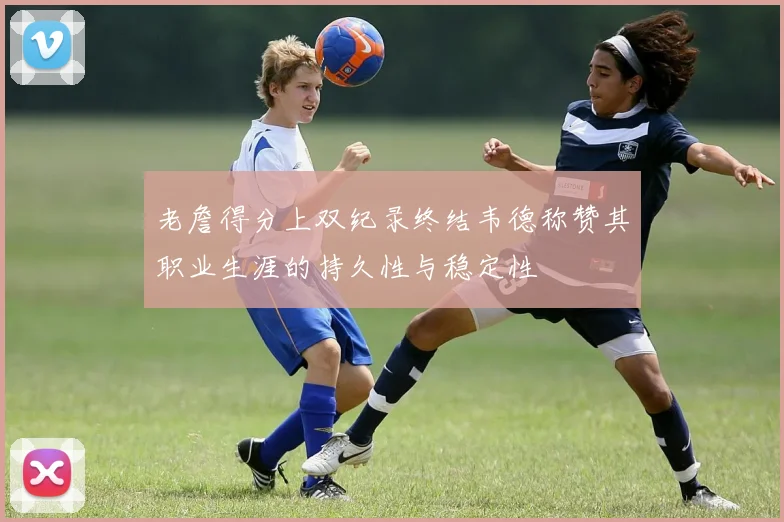老詹得分上双纪录终结韦德称赞其职业生涯的持久性与稳定性