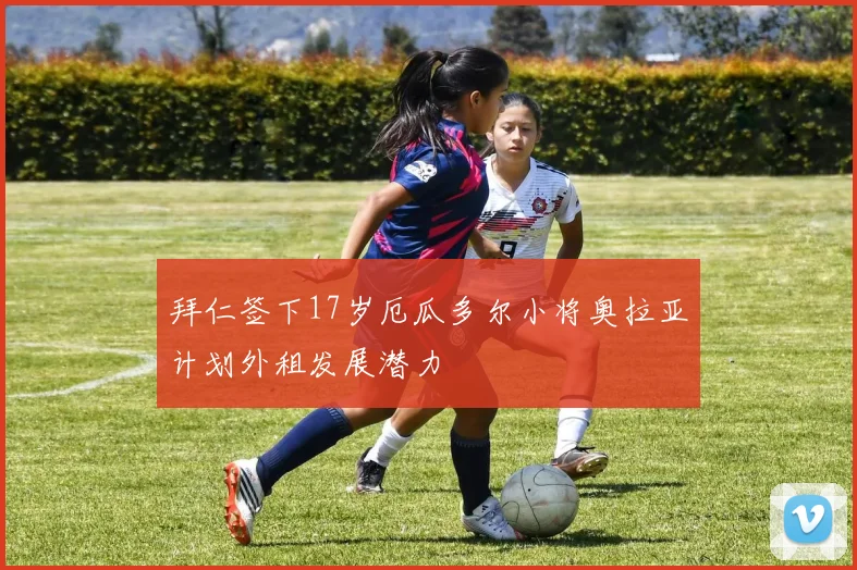 拜仁签下17岁厄瓜多尔小将奥拉亚计划外租发展潜力