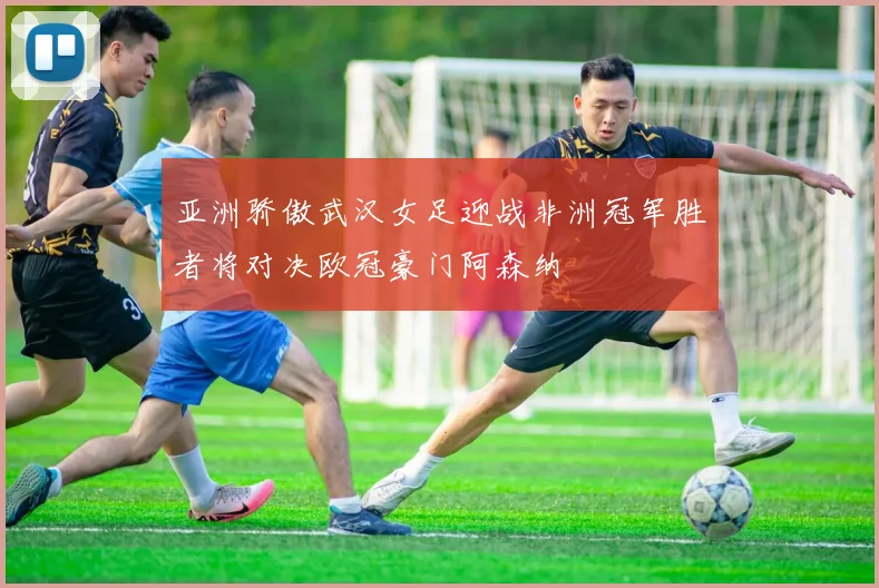 亚洲骄傲武汉女足迎战非洲冠军胜者将对决欧冠豪门阿森纳