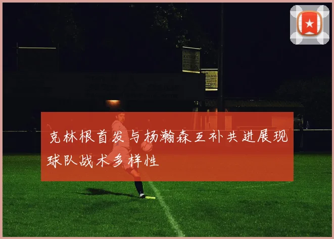克林根首发与杨瀚森互补共进展现球队战术多样性