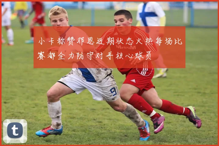 小卡称赞邓恩近期状态火热每场比赛都全力防守对手核心球员