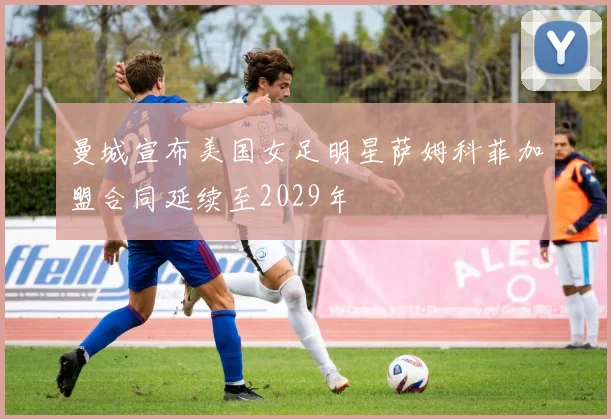 曼城宣布美国女足明星萨姆科菲加盟合同延续至2029年