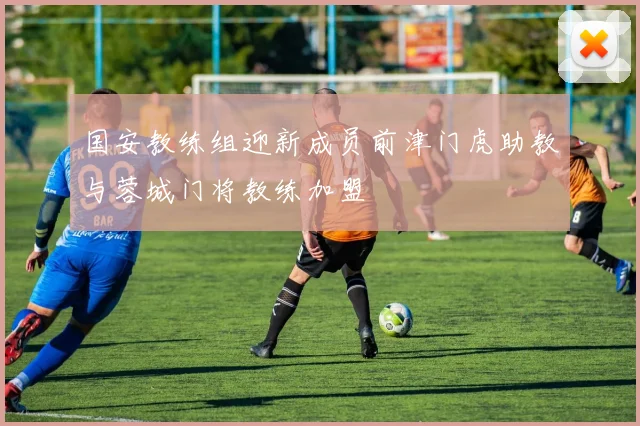 国安教练组迎新成员前津门虎助教与蓉城门将教练加盟