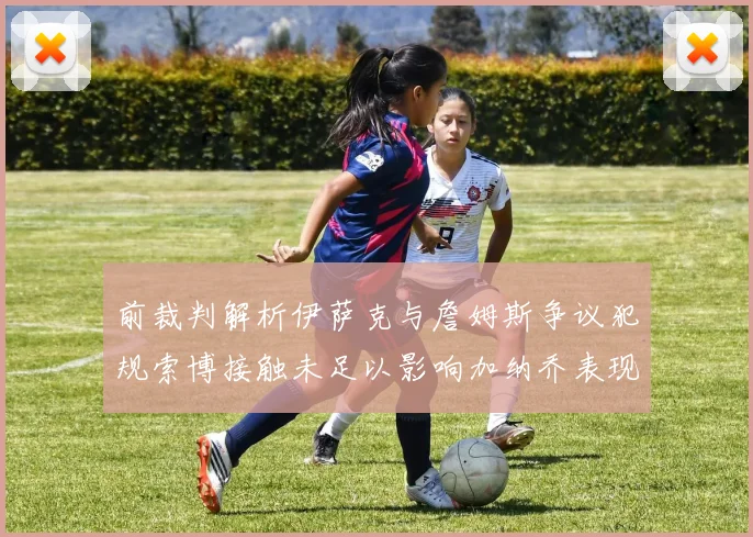 前裁判解析伊萨克与詹姆斯争议犯规索博接触未足以影响加纳乔表现