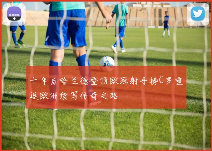 十年后哈兰德登顶欧冠射手榜C罗重返欧洲续写传奇之路