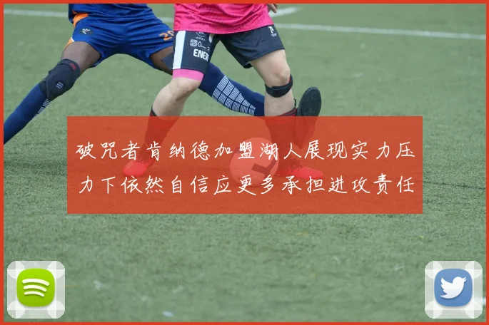 破咒者肯纳德加盟湖人展现实力压力下依然自信应更多承担进攻责任