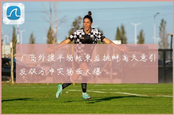 广岛外援半场结束后挑衅高天意引发双方冲突场面火爆