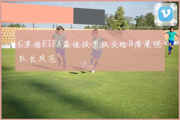 C罗将FIFA最佳投票权交给B席展现队长风范
