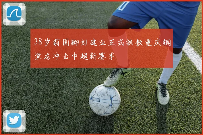 38岁前国脚刘建业正式执教重庆铜梁龙冲击中超新赛季