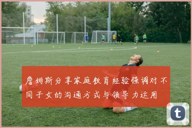 詹姆斯分享家庭教育经验强调对不同子女的沟通方式与领导力运用