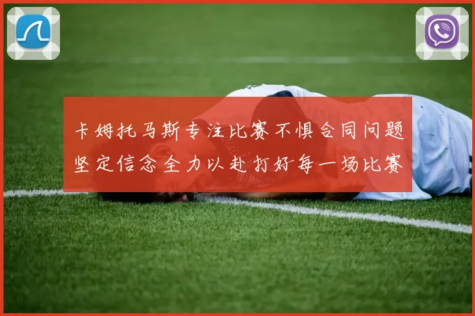 卡姆托马斯专注比赛不惧合同问题坚定信念全力以赴打好每一场比赛