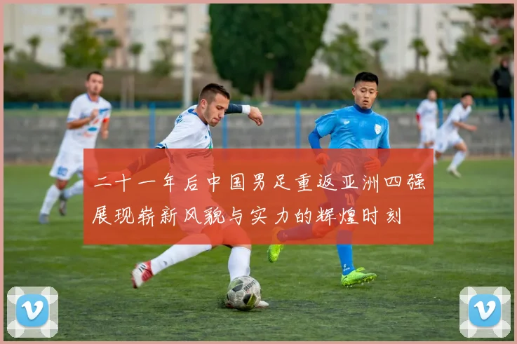 二十一年后中国男足重返亚洲四强展现崭新风貌与实力的辉煌时刻