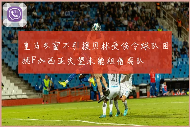皇马冬窗不引援贝林受伤令球队困扰F加西亚失望未能租借离队
