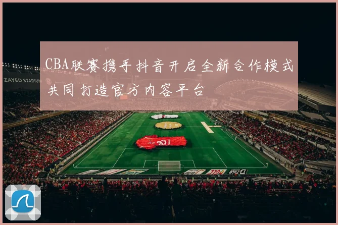 CBA联赛携手抖音开启全新合作模式共同打造官方内容平台