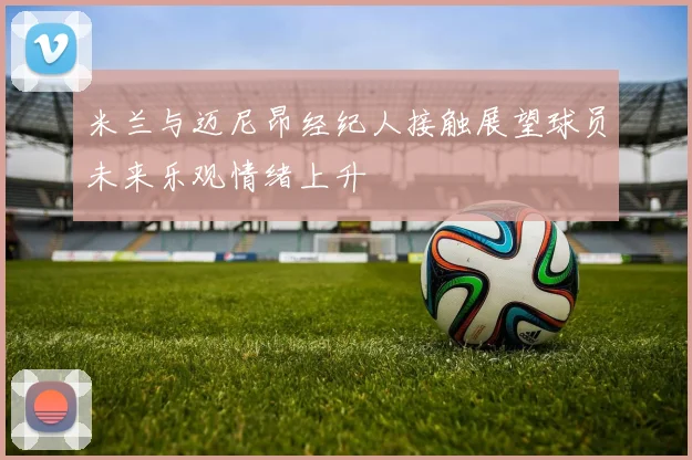 米兰与迈尼昂经纪人接触展望球员未来乐观情绪上升