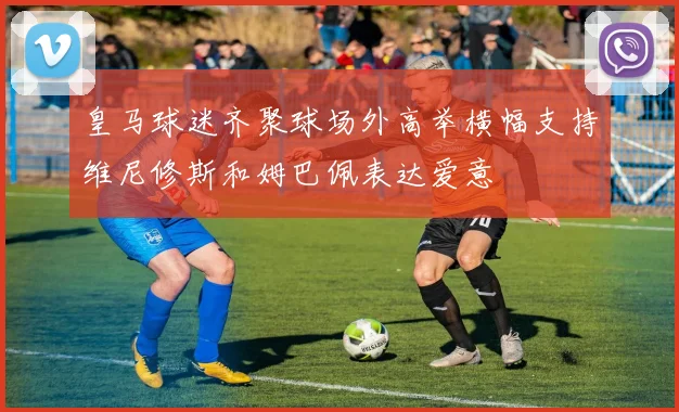 皇马球迷齐聚球场外高举横幅支持维尼修斯和姆巴佩表达爱意
