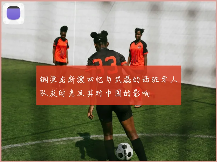 铜梁龙新援回忆与武磊的西班牙人队友时光及其对中国的影响