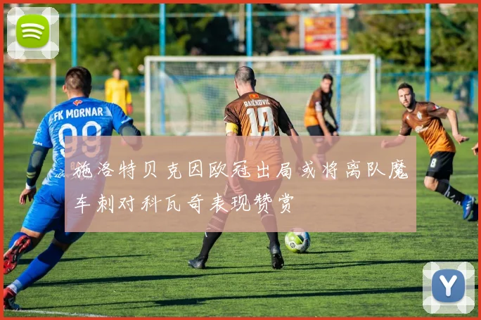 施洛特贝克因欧冠出局或将离队魔车刺对科瓦奇表现赞赏
