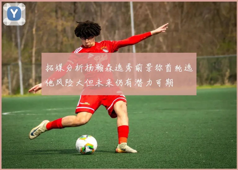 拓媒分析杨瀚森选秀前景称首轮选他风险大但未来仍有潜力可期