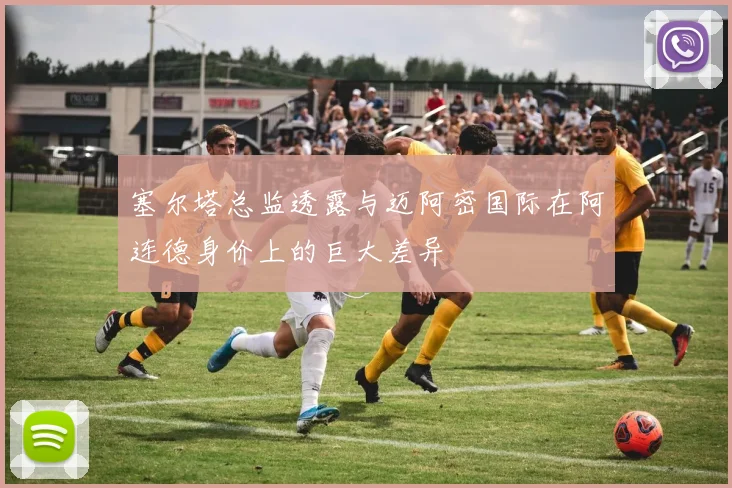 塞尔塔总监透露与迈阿密国际在阿连德身价上的巨大差异