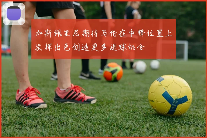 加斯佩里尼期待马伦在中锋位置上发挥出色创造更多进球机会