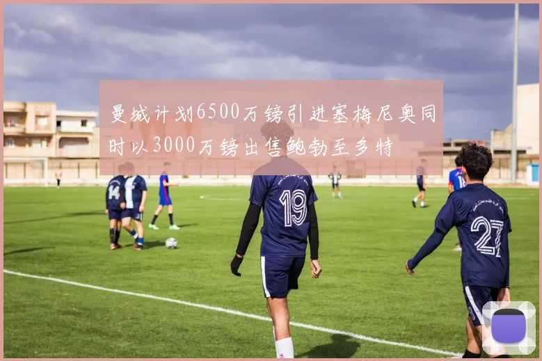 曼城计划6500万镑引进塞梅尼奥同时以3000万镑出售鲍勃至多特