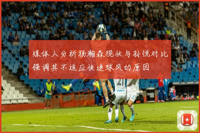 媒体人分析杨瀚森现状与孙悦对比强调其不适应快速球风的原因