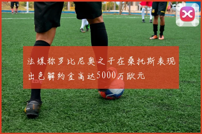 法媒称罗比尼奥之子在桑托斯表现出色解约金高达5000万欧元