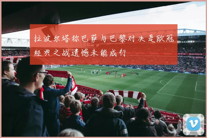 拉波尔塔称巴萨与巴黎对决是欧冠经典之战遗憾未能成行