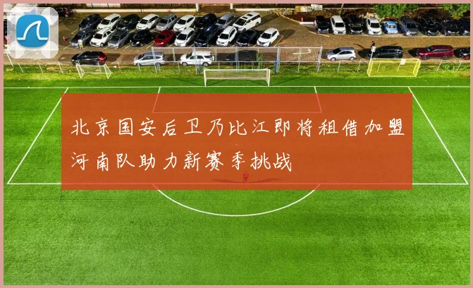 北京国安后卫乃比江即将租借加盟河南队助力新赛季挑战