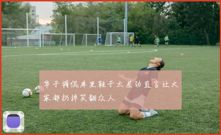 华子调侃库里鞋子太差劲直言让大家都扔掉笑翻众人