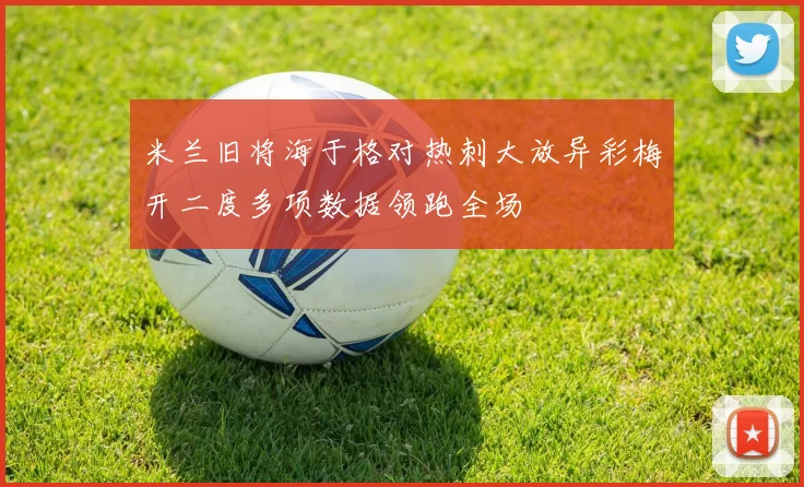 米兰旧将海于格对热刺大放异彩梅开二度多项数据领跑全场